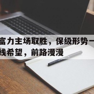 vip注册-富力主场取胜，保级形势一线希望，前路漫漫(前路漫漫吾将上下而求索)