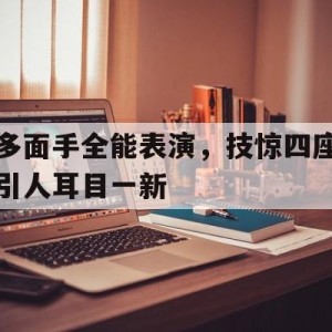 游戏平台-多面手全能表演，技惊四座引人耳目一新的简单介绍