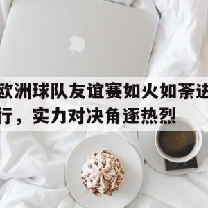 游戏平台-包含欧洲球队友谊赛如火如荼进行，实力对决角逐热烈的词条