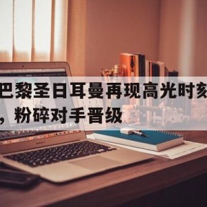 注册领彩金-包含巴黎圣日耳曼再现高光时刻，粉碎对手晋级的词条