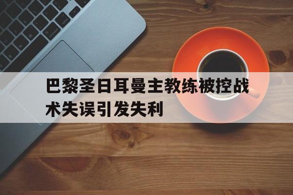 巴黎圣日耳曼主教练被控战术失误引发失利的简单介绍