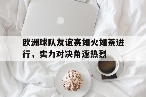 包含欧洲球队友谊赛如火如荼进行,实力对决角逐热烈的词条 包含欧洲球队友谊赛如火如荼进行,实力对决角逐热烈的词条